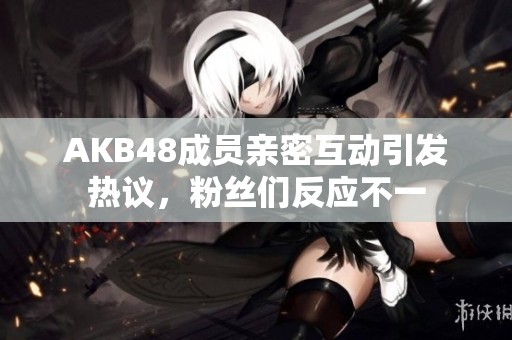 AKB48成員親密互動引發(fā)熱議，粉絲們反應不一