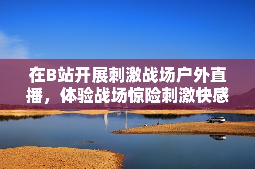 在B站開展刺激戰(zhàn)場(chǎng)戶外直播,體驗(yàn)戰(zhàn)場(chǎng)驚險(xiǎn)刺激快感! 在B站開展刺激戰(zhàn)場(chǎng)戶外直播,體驗(yàn)戰(zhàn)場(chǎng)驚險(xiǎn)刺激快感!