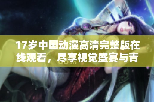 17歲中國(guó)動(dòng)漫高清完整版在線觀看，盡享視覺盛宴與青春故事
