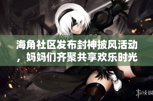 海角社區(qū)發(fā)布封神披風(fēng)活動(dòng)，媽媽們齊聚共享歡樂時(shí)光