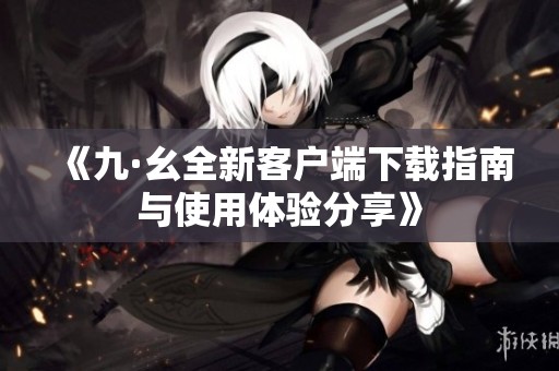 《九·幺全新客戶端下載指南與使用體驗分享》