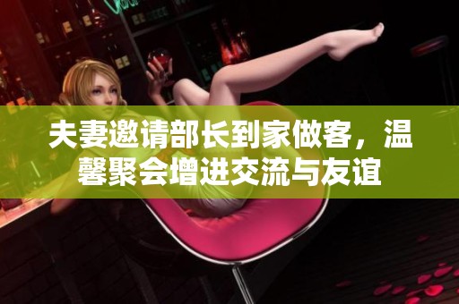 夫妻邀請(qǐng)部長(zhǎng)到家做客，溫馨聚會(huì)增進(jìn)交流與友誼