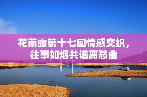 花蔭露第十七回情感交織，往事如煙共譜離愁曲