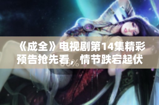 《成全》電視劇第14集精彩預(yù)告搶先看，情節(jié)跌宕起伏！