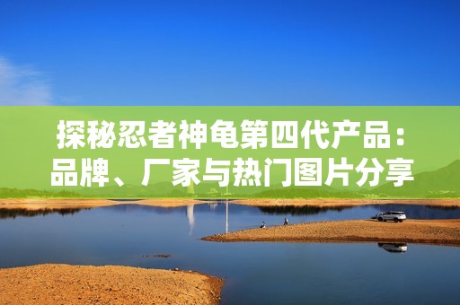 探秘忍者神龜?shù)谒拇a(chǎn)品：品牌、廠家與熱門圖片分享