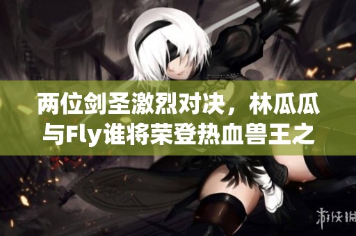 兩位劍圣激烈對(duì)決，林瓜瓜與Fly誰(shuí)將榮登熱血獸王之巔