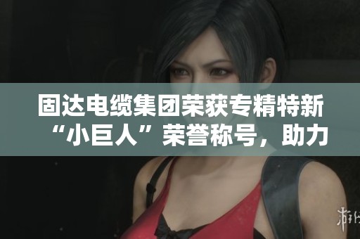 固達電纜集團榮獲專精特新“小巨人”榮譽稱號，助力新能源發(fā)展