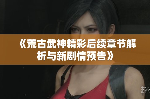 《荒古武神精彩后續(xù)章節(jié)解析與新劇情預(yù)告》