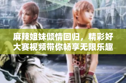 麻辣姐妹傾情回歸，精彩好大賽視頻帶你暢享無限樂趣