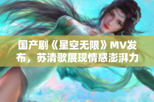 國產(chǎn)劇《星空無限》MV發(fā)布，蘇清歌展現(xiàn)情感澎湃力量
