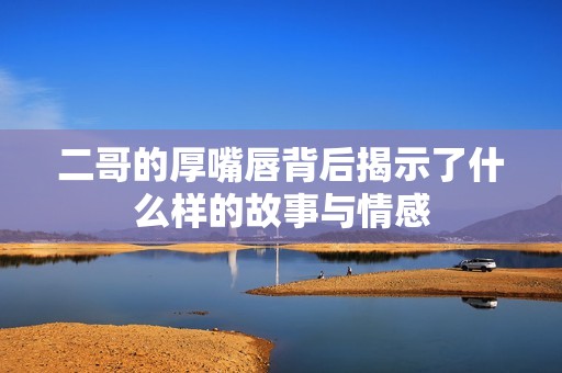 二哥的厚嘴唇背后揭示了什么樣的故事與情感