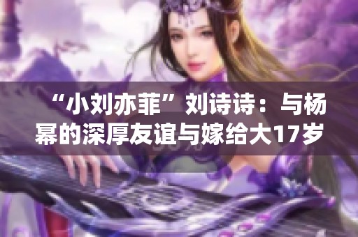 “小劉亦菲”劉詩(shī)詩(shī)：與楊冪的深厚友誼與嫁給大17歲吳奇隆的美好人生