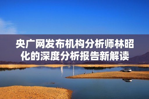 央廣網(wǎng)發(fā)布機(jī)構(gòu)分析師林昭化的深度分析報(bào)告新解讀