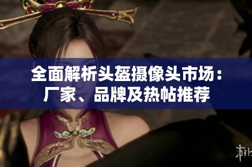 全面解析頭盔攝像頭市場(chǎng)：廠家、品牌及熱帖推薦