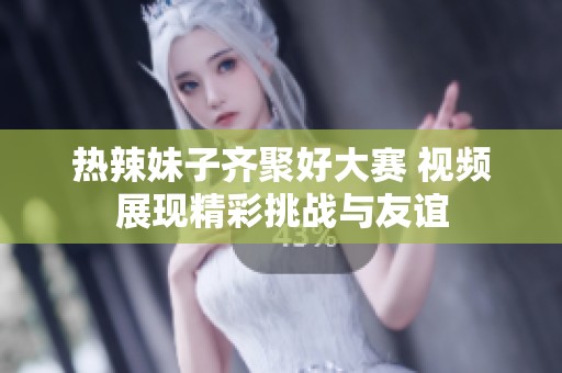 熱辣妹子齊聚好大賽 視頻展現(xiàn)精彩挑戰(zhàn)與友誼