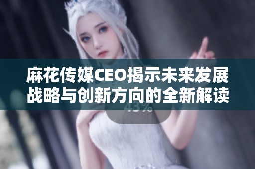 麻花傳媒CEO揭示未來(lái)發(fā)展戰(zhàn)略與創(chuàng)新方向的全新解讀
