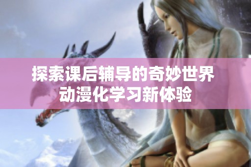 探索課后輔導(dǎo)的奇妙世界 動(dòng)漫化學(xué)習(xí)新體驗(yàn)