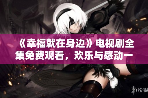 《幸福就在身邊》電視劇全集免費(fèi)觀看，歡樂與感動(dòng)一觸即發(fā)