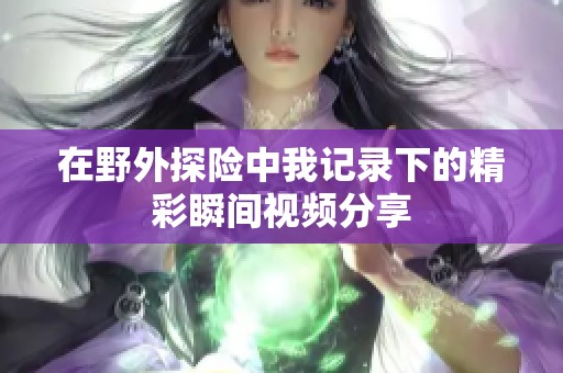 在野外探險中我記錄下的精彩瞬間視頻分享