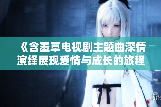 《含羞草電視劇主題曲深情演繹展現(xiàn)愛情與成長的旅程》