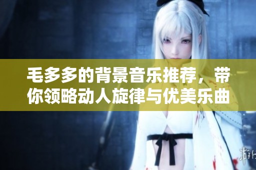 毛多多的背景音樂推薦，帶你領(lǐng)略動(dòng)人旋律與優(yōu)美樂曲
