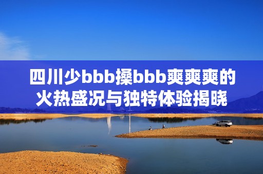 四川少bbb搡bbb爽爽爽的火熱盛況與獨特體驗揭曉