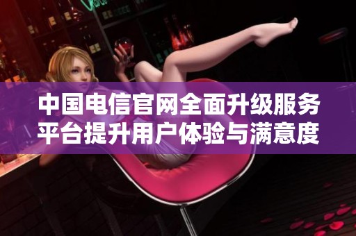 中國電信官網(wǎng)全面升級服務平臺提升用戶體驗與滿意度