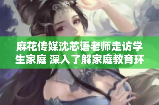 麻花傳媒沈芯語老師走訪學(xué)生家庭 深入了解家庭教育環(huán)境