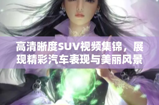 高清晰度SUV視頻集錦，展現(xiàn)精彩汽車表現(xiàn)與美麗風(fēng)景