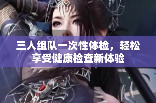 三人組隊(duì)一次性體檢，輕松享受健康檢查新體驗(yàn)