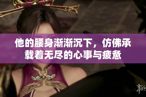 他的腰身漸漸沉下，仿佛承載著無盡的心事與疲憊