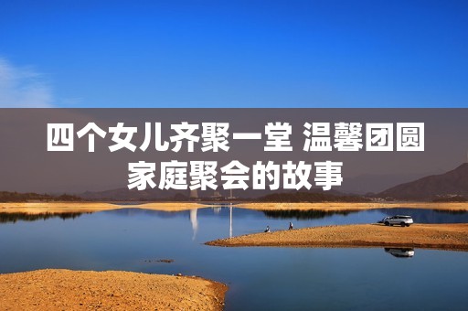 四個女兒齊聚一堂 溫馨團圓家庭聚會的故事
