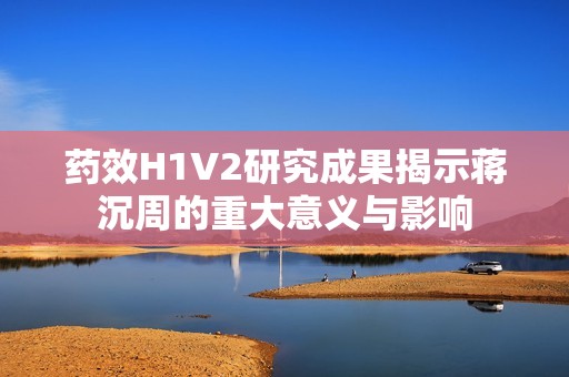 藥效H1V2研究成果揭示蔣沉周的重大意義與影響