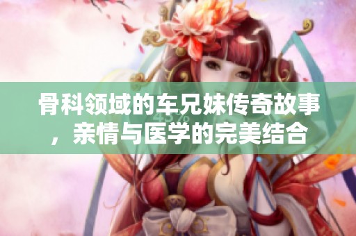 骨科領(lǐng)域的車兄妹傳奇故事，親情與醫(yī)學(xué)的完美結(jié)合