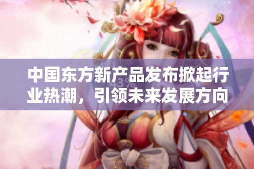 中國東方新產(chǎn)品發(fā)布掀起行業(yè)熱潮，引領未來發(fā)展方向