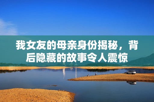 我女友的母親身份揭秘，背后隱藏的故事令人震驚