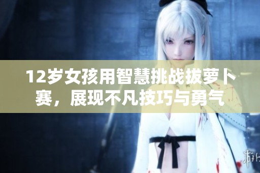 12歲女孩用智慧挑戰(zhàn)拔蘿卜賽，展現(xiàn)不凡技巧與勇氣