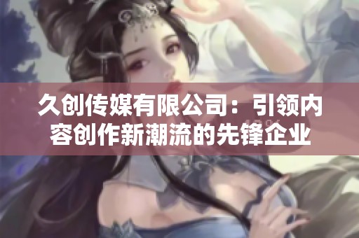 久創(chuàng)傳媒有限公司：引領(lǐng)內(nèi)容創(chuàng)作新潮流的先鋒企業(yè)