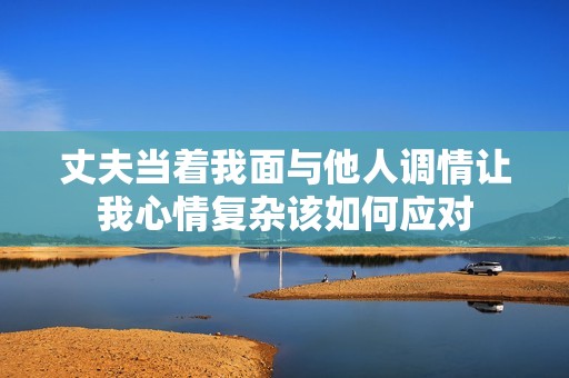 丈夫當(dāng)著我面與他人調(diào)情讓我心情復(fù)雜該如何應(yīng)對(duì)