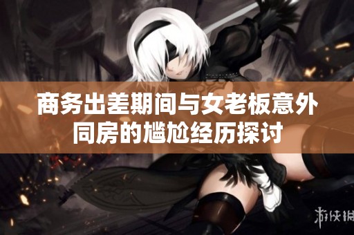 商務(wù)出差期間與女老板意外同房的尷尬經(jīng)歷探討