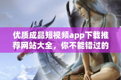 優(yōu)質(zhì)成品短視頻app下載推薦網(wǎng)站大全，你不能錯(cuò)過(guò)的選擇