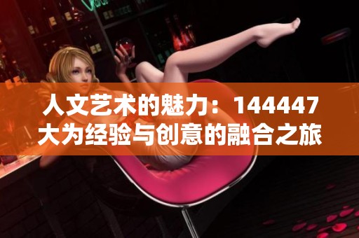 人文藝術(shù)的魅力:144447大為經(jīng)驗(yàn)與創(chuàng)意的融合之旅 人文藝術(shù)的魅力:144447大為經(jīng)驗(yàn)與創(chuàng)意的融合之旅