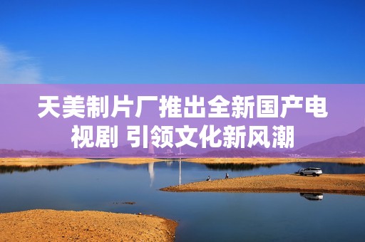 天美制片廠推出全新國產(chǎn)電視劇 引領(lǐng)文化新風(fēng)潮