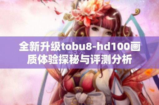 全新升級(jí)tobu8-hd100畫質(zhì)體驗(yàn)探秘與評(píng)測(cè)分析