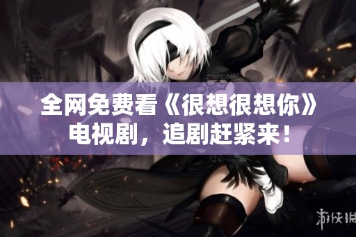 全網(wǎng)免費(fèi)看《很想很想你》電視劇，追劇趕緊來！