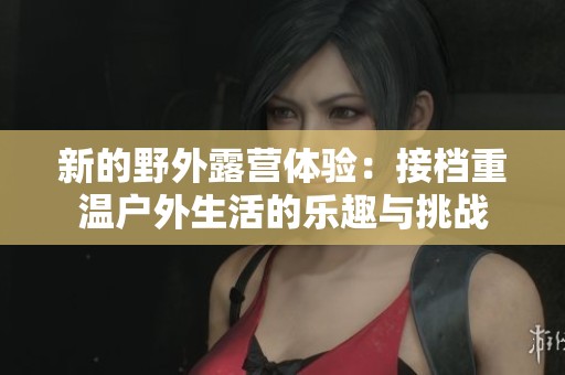 新的野外露營體驗：接檔重溫戶外生活的樂趣與挑戰(zhàn)