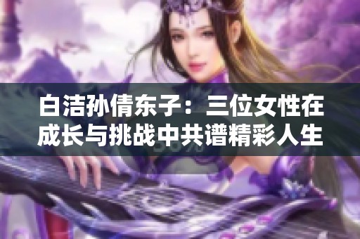 白潔孫倩東子：三位女性在成長與挑戰(zhàn)中共譜精彩人生之歌