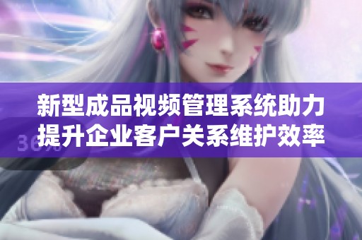 新型成品視頻管理系統(tǒng)助力提升企業(yè)客戶關(guān)系維護(hù)效率