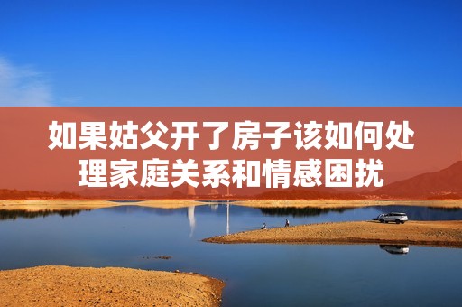 如果姑父開了房子該如何處理家庭關系和情感困擾