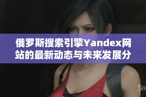 俄羅斯搜索引擎Yandex網(wǎng)站的最新動(dòng)態(tài)與未來(lái)發(fā)展分析